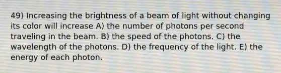 49) Increasing the brightness of a beam of light without changing its color will increase A) the number of photons per second traveling in the beam. B) the speed of the photons. C) the wavelength of the photons. D) the frequency of the light. E) the energy of each photon.