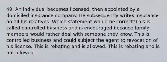 49. An individual becomes licensed, then appointed by a domiciled insurance company. He subsequently writes insurance on all his relatives. Which statement would be correct?This is called controlled business and is encouraged because family members would rather deal with someone they know. This is controlled business and could subject the agent to revocation of his license. This is rebating and is allowed. This is rebating and is not allowed.