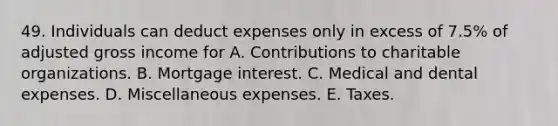 49. Individuals can deduct expenses only in excess of 7.5% of adjusted gross income for A. Contributions to charitable organizations. B. Mortgage interest. C. Medical and dental expenses. D. Miscellaneous expenses. E. Taxes.