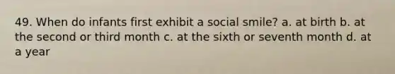 49. When do infants first exhibit a social smile? a. at birth b. at the second or third month c. at the sixth or seventh month d. at a year