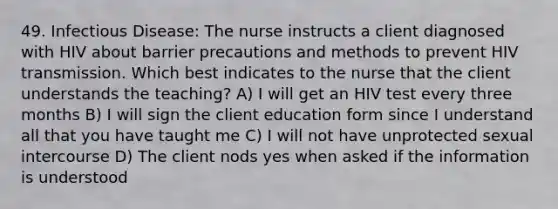 49. Infectious Disease: The nurse instructs a client diagnosed with HIV about barrier precautions and methods to prevent HIV transmission. Which best indicates to the nurse that the client understands the teaching? A) I will get an HIV test every three months B) I will sign the client education form since I understand all that you have taught me C) I will not have unprotected sexual intercourse D) The client nods yes when asked if the information is understood