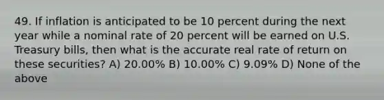 49. If inflation is anticipated to be 10 percent during the next year while a nominal rate of 20 percent will be earned on U.S. Treasury bills, then what is the accurate real rate of return on these securities? A) 20.00% B) 10.00% C) 9.09% D) None of the above