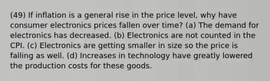 (49) If inflation is a general rise in the price level, why have consumer electronics prices fallen over time? (a) The demand for electronics has decreased. (b) Electronics are not counted in the CPI. (c) Electronics are getting smaller in size so the price is falling as well. (d) Increases in technology have greatly lowered the production costs for these goods.