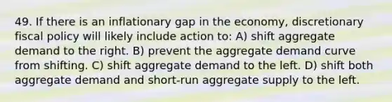 49. If there is an inflationary gap in the economy, discretionary fiscal policy will likely include action to: A) shift aggregate demand to the right. B) prevent the aggregate demand curve from shifting. C) shift aggregate demand to the left. D) shift both aggregate demand and short-run aggregate supply to the left.