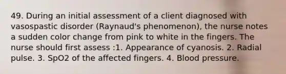 49. During an initial assessment of a client diagnosed with vasospastic disorder (Raynaud's phenomenon), the nurse notes a sudden color change from pink to white in the fingers. The nurse should first assess :1. Appearance of cyanosis. 2. Radial pulse. 3. SpO2 of the affected fingers. 4. Blood pressure.