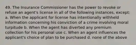 49. The Insurance Commissioner has the power to revoke or refuse an agent's license in all of the following instances, except: a. When the applicant for license has intentionally withheld information concerning his conviction of a crime involving moral turpitude b. When the agent has diverted any premium collection for his personal use c. When an agent influences the applicant's choice of plan to be purchased d. none of the above