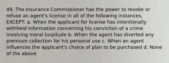 49. The Insurance Commissioner has the power to revoke or refuse an agent's license in all of the following instances, EXCEPT: a. When the applicant for license has intentionally withheld information concerning his conviction of a crime involving moral turpitude b. When the agent has diverted any premium collection for his personal use c. When an agent influences the applicant's choice of plan to be purchased d. None of the above