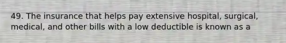 49. The insurance that helps pay extensive hospital, surgical, medical, and other bills with a low deductible is known as a