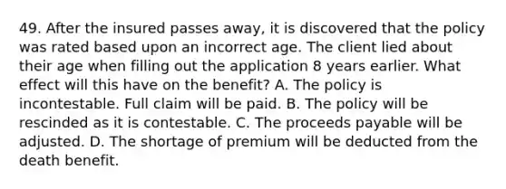 49. After the insured passes away, it is discovered that the policy was rated based upon an incorrect age. The client lied about their age when filling out the application 8 years earlier. What effect will this have on the benefit? A. The policy is incontestable. Full claim will be paid. B. The policy will be rescinded as it is contestable. C. The proceeds payable will be adjusted. D. The shortage of premium will be deducted from the death benefit.