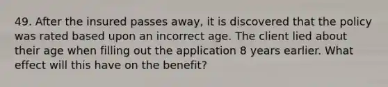 49. After the insured passes away, it is discovered that the policy was rated based upon an incorrect age. The client lied about their age when filling out the application 8 years earlier. What effect will this have on the benefit?