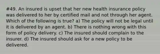 #49. An insured is upset that her new health insurance policy was delivered to her by certified mail and not through her agent. Which of the following is true? a) The policy will not be legal until it is delivered by an agent. b) There is nothing wrong with this form of policy delivery. c) The insured should complain to the insurer. d) The insured should ask for a new policy to be delivered.