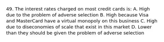 49. The interest rates charged on most credit cards is: A. High due to the problem of adverse selection B. High because Visa and MasterCard have a virtual monopoly on this business C. High due to diseconomies of scale that exist in this market D. Lower than they should be given the problem of adverse selection