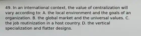 49. In an international context, the value of centralization will vary according to: A. the local environment and the goals of an organization. B. the global market and the universal values. C. the job routinization in a host country. D. the vertical specialization and flatter designs.