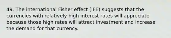 49. The international Fisher effect (IFE) suggests that the currencies with relatively high interest rates will appreciate because those high rates will attract investment and increase the demand for that currency.