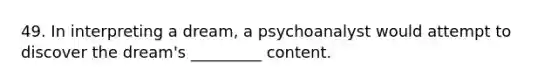 49. In interpreting a dream, a psychoanalyst would attempt to discover the dream's _________ content.