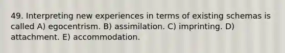 49. Interpreting new experiences in terms of existing schemas is called A) egocentrism. B) assimilation. C) imprinting. D) attachment. E) accommodation.