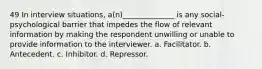 49 In interview situations, a(n)______________ is any social-psychological barrier that impedes the flow of relevant information by making the respondent unwilling or unable to provide information to the interviewer. a. Facilitator. b. Antecedent. c. Inhibitor. d. Repressor.