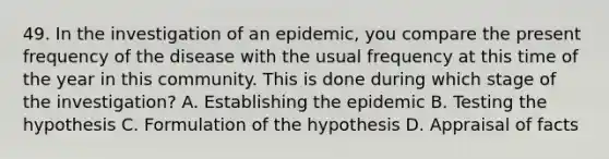 49. In the investigation of an epidemic, you compare the present frequency of the disease with the usual frequency at this time of the year in this community. This is done during which stage of the investigation? A. Establishing the epidemic B. Testing the hypothesis C. Formulation of the hypothesis D. Appraisal of facts