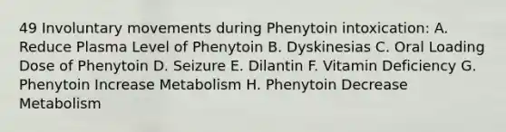 49 Involuntary movements during Phenytoin intoxication: A. Reduce Plasma Level of Phenytoin B. Dyskinesias C. Oral Loading Dose of Phenytoin D. Seizure E. Dilantin F. Vitamin Deficiency G. Phenytoin Increase Metabolism H. Phenytoin Decrease Metabolism