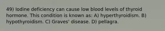 49) Iodine deficiency can cause low blood levels of thyroid hormone. This condition is known as: A) hyperthyroidism. B) hypothyroidism. C) Graves' disease. D) pellagra.