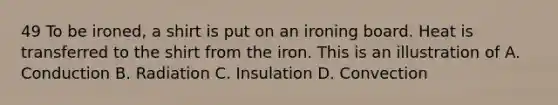 49 To be ironed, a shirt is put on an ironing board. Heat is transferred to the shirt from the iron. This is an illustration of A. Conduction B. Radiation C. Insulation D. Convection