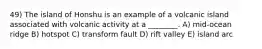 49) The island of Honshu is an example of a volcanic island associated with volcanic activity at a ________. A) mid-ocean ridge B) hotspot C) transform fault D) rift valley E) island arc