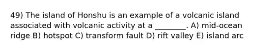 49) The island of Honshu is an example of a volcanic island associated with volcanic activity at a ________. A) mid-ocean ridge B) hotspot C) transform fault D) rift valley E) island arc