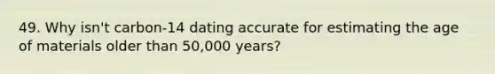 49. Why isn't carbon-14 dating accurate for estimating the age of materials older than 50,000 years?