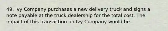 49. Ivy Company purchases a new delivery truck and signs a note payable at the truck dealership for the total cost. The impact of this transaction on Ivy Company would be