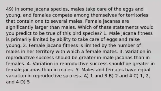 49) In some jacana species, males take care of the eggs and young, and females compete among themselves for territories that contain one to several males. Female jacanas are significantly larger than males. Which of these statements would you predict to be true of this bird species? 1. Male jacana fitness is primarily limited by ability to take care of eggs and raise young. 2. Female jacana fitness is limited by the number of males in her territory with which a female mates. 3. Variation in reproductive success should be greater in male jacanas than in females. 4. Variation in reproductive success should be greater in female jacanas than in males. 5. Males and females have equal variation in reproductive success. A) 1 and 3 B) 2 and 4 C) 1, 2, and 4 D) 5