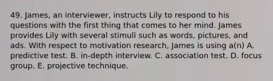 49. James, an interviewer, instructs Lily to respond to his questions with the first thing that comes to her mind. James provides Lily with several stimuli such as words, pictures, and ads. With respect to motivation research, James is using a(n) A. predictive test. B. in-depth interview. C. association test. D. focus group. E. projective technique.