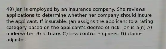 49) Jan is employed by an insurance company. She reviews applications to determine whether her company should insure the applicant. If insurable, Jan assigns the applicant to a rating category based on the applicant's degree of risk. Jan is a(n) A) underwriter. B) actuary. C) loss control engineer. D) claims adjustor.