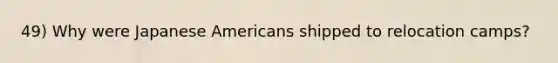 49) Why were Japanese Americans shipped to relocation camps?