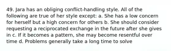 49. Jara has an obliging conflict-handling style. All of the following are true of her style except: a. She has a low concern for herself but a high concern for others b. She should consider requesting a reciprocated exchange in the future after she gives in c. If it becomes a pattern, she may become resentful over time d. Problems generally take a long time to solve