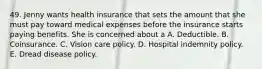 49. Jenny wants health insurance that sets the amount that she must pay toward medical expenses before the insurance starts paying benefits. She is concerned about a A. Deductible. B. Coinsurance. C. Vision care policy. D. Hospital indemnity policy. E. Dread disease policy.