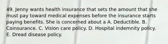 49. Jenny wants health insurance that sets the amount that she must pay toward medical expenses before the insurance starts paying benefits. She is concerned about a A. Deductible. B. Coinsurance. C. Vision care policy. D. Hospital indemnity policy. E. Dread disease policy.