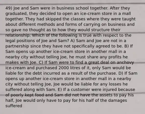 49) Joe and Sam were in business school together. After they graduated, they decided to open an ice-cream store in a mall together. They had skipped the classes where they were taught about different methods and forms of carrying on business and so gave no thought as to how they would structure their relationship. Which of the following is true with respect to the legal positions of Joe and Sam? A) Sam and Joe are not in a partnership since they have not specifically agreed to be. B) If Sam opens up another ice-cream store in another mall in a nearby city without telling Joe, he must share any profits he makes with Joe. C) If Sam were to find a great deal on anchovy ice-cream and purchased 2000 litres of it, only Sam would be liable for the debt incurred as a result of the purchase. D) If Sam opens up another ice-cream store in another mall in a nearby city without telling Joe, Joe would be liable for any losses he suffered along with Sam. E) If a customer were injured because of poorly kept food and Sam did not have the assets to pay his half, Joe would only have to pay for his half of the damages suffered