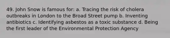 49. John Snow is famous for: a. Tracing the risk of cholera outbreaks in London to the Broad Street pump b. Inventing antibiotics c. Identifying asbestos as a toxic substance d. Being the first leader of the Environmental Protection Agency