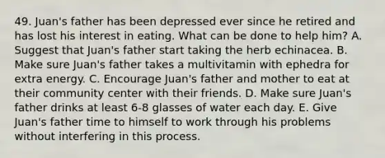 49. Juan's father has been depressed ever since he retired and has lost his interest in eating. What can be done to help him? A. Suggest that Juan's father start taking the herb echinacea. B. Make sure Juan's father takes a multivitamin with ephedra for extra energy. C. Encourage Juan's father and mother to eat at their community center with their friends. D. Make sure Juan's father drinks at least 6-8 glasses of water each day. E. Give Juan's father time to himself to work through his problems without interfering in this process.