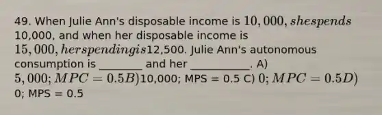 49. When Julie Ann's disposable income is 10,000, she spends10,000, and when her disposable income is 15,000, her spending is12,500. Julie Ann's autonomous consumption is ________ and her ___________. A) 5,000; MPC = 0.5 B)10,000; MPS = 0.5 C) 0; MPC = 0.5 D)0; MPS = 0.5