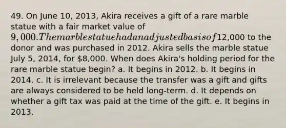 49. On June 10, 2013, Akira receives a gift of a rare marble statue with a fair market value of 9,000. The marble statue had an adjusted basis of12,000 to the donor and was purchased in 2012. Akira sells the marble statue July 5, 2014, for 8,000. When does Akira's holding period for the rare marble statue begin? a. It begins in 2012. b. It begins in 2014. c. It is irrelevant because the transfer was a gift and gifts are always considered to be held long-term. d. It depends on whether a gift tax was paid at the time of the gift. e. It begins in 2013.