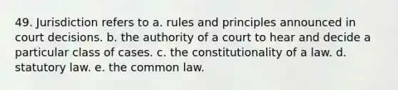 49. Jurisdiction refers to a. rules and principles announced in court decisions. b. the authority of a court to hear and decide a particular class of cases. c. the constitutionality of a law. d. statutory law. e. the common law.