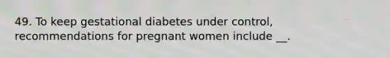 49. To keep gestational diabetes under control, recommendations for pregnant women include __.