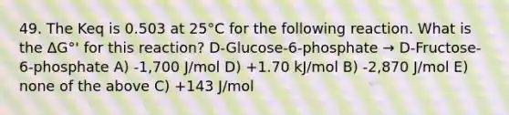 49. The Keq is 0.503 at 25°C for the following reaction. What is the ΔG°' for this reaction? D-Glucose-6-phosphate → D-Fructose-6-phosphate A) -1,700 J/mol D) +1.70 kJ/mol B) -2,870 J/mol E) none of the above C) +143 J/mol