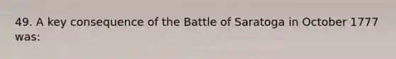 49. A key consequence of the Battle of Saratoga in October 1777 was: