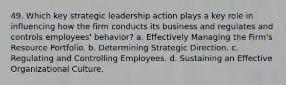 49. Which key strategic leadership action plays a key role in influencing how the firm conducts its business and regulates and controls employees' behavior? a. Effectively Managing the Firm's Resource Portfolio. b. Determining Strategic Direction. c. Regulating and Controlling Employees. d. Sustaining an Effective Organizational Culture.