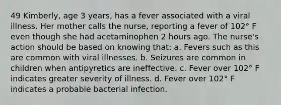 49 Kimberly, age 3 years, has a fever associated with a viral illness. Her mother calls the nurse, reporting a fever of 102° F even though she had acetaminophen 2 hours ago. The nurse's action should be based on knowing that: a. Fevers such as this are common with viral illnesses. b. Seizures are common in children when antipyretics are ineffective. c. Fever over 102° F indicates greater severity of illness. d. Fever over 102° F indicates a probable bacterial infection.