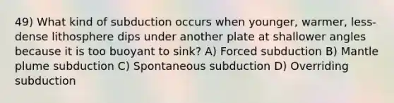 49) What kind of subduction occurs when younger, warmer, less-dense lithosphere dips under another plate at shallower angles because it is too buoyant to sink? A) Forced subduction B) Mantle plume subduction C) Spontaneous subduction D) Overriding subduction