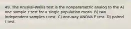 49. The Kruskal-Wallis test is the nonparametric analog to the A) one sample z test for a single population mean. B) two independent samples t test. C) one-way ANOVA F test. D) paired t test.