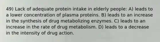 49) Lack of adequate protein intake in elderly people: A) leads to a lower concentration of plasma proteins. B) leads to an increase in the synthesis of drug metabolizing enzymes. C) leads to an increase in the rate of drug metabolism. D) leads to a decrease in the intensity of drug action.